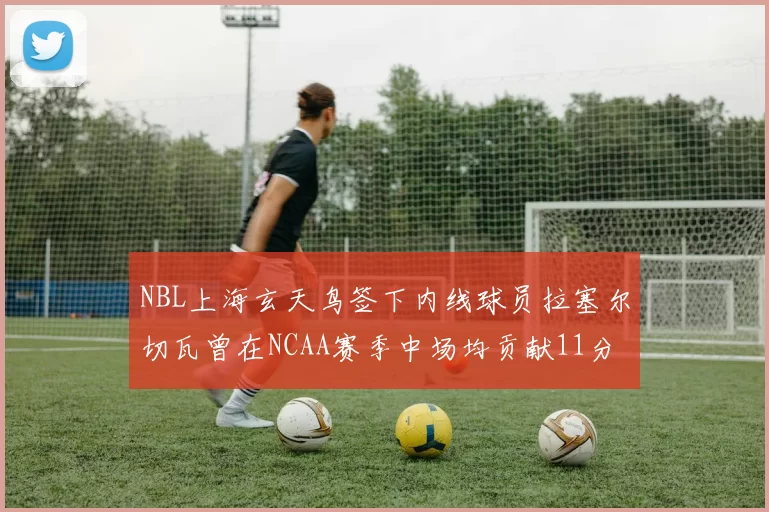 NBL上海玄天鸟签下内线球员拉塞尔切瓦曾在NCAA赛季中场均贡献11分8篮板