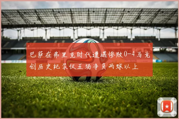巴萨在弗里克时代遭遇惨败0-4马竞创历史纪录仅五场净负两球以上