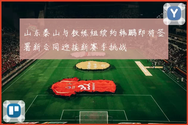 山东泰山与教练组续约韩鹏即将签署新合同迎接新赛季挑战