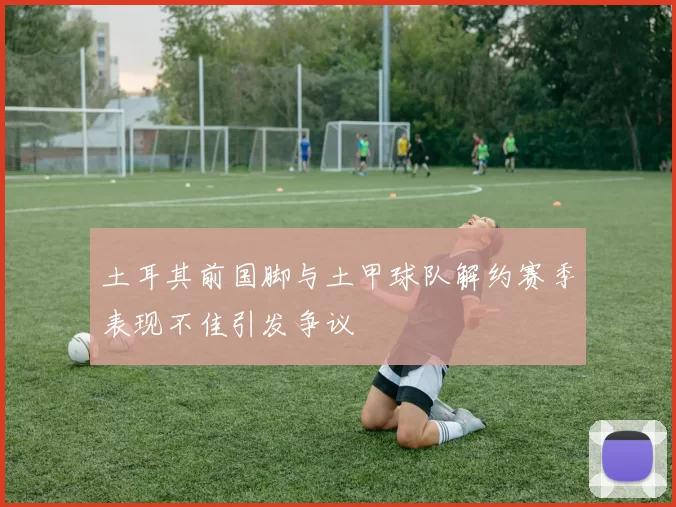 土耳其前国脚与土甲球队解约赛季表现不佳引发争议