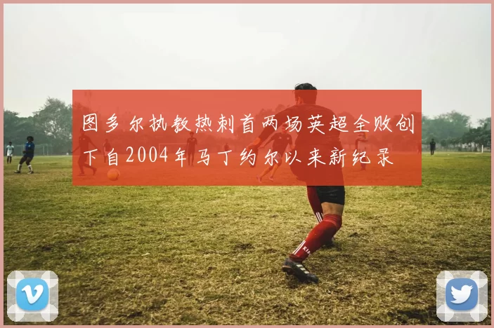 图多尔执教热刺首两场英超全败创下自2004年马丁约尔以来新纪录