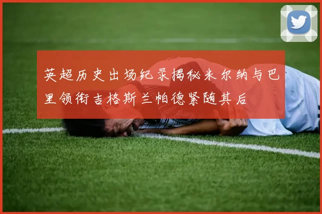 英超历史出场纪录揭秘米尔纳与巴里领衔吉格斯兰帕德紧随其后