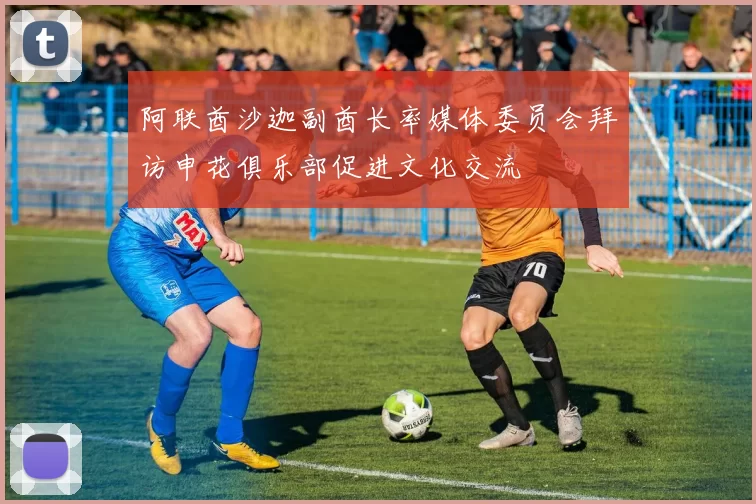 阿联酋沙迦副酋长率媒体委员会拜访申花俱乐部促进文化交流