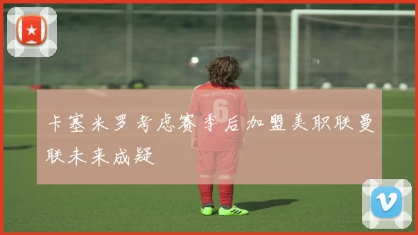 卡塞米罗考虑赛季后加盟美职联曼联未来成疑