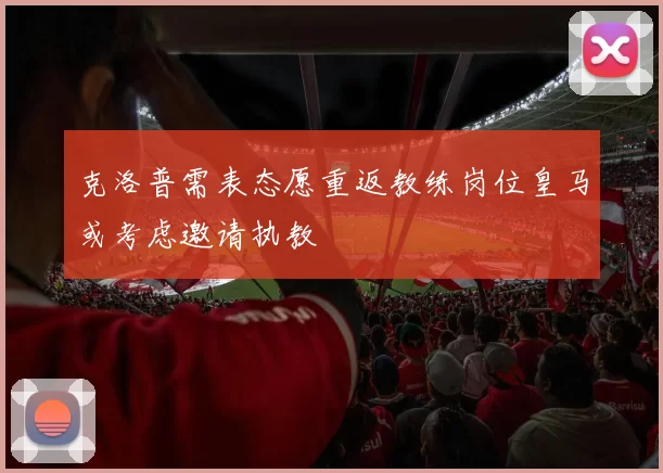 克洛普需表态愿重返教练岗位皇马或考虑邀请执教