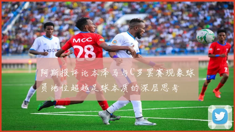 阿斯报评论本泽马与C罗罢赛现象球员地位超越足球本质的深层思考