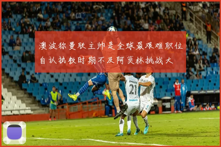 澳波称曼联主帅是全球最艰难职位自认执教时期不及阿莫林挑战大