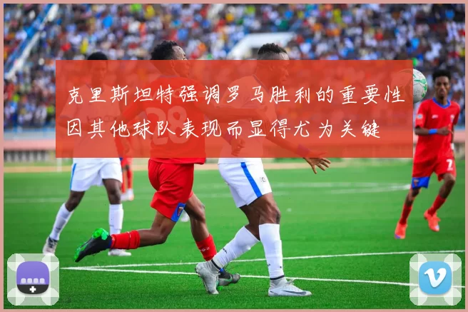克里斯坦特强调罗马胜利的重要性因其他球队表现而显得尤为关键
