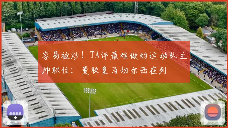 容易被炒！TA评最难做的运动队主帅职位：曼联皇马切尔西在列