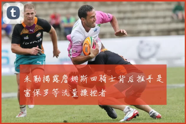 米勒揭露詹姆斯回骑士背后推手是富保罗等流量操控者