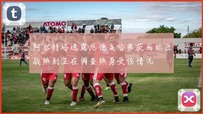 阿尔特塔透露厄德高哈弗茨或能出战热刺正在调查热身受伤情况