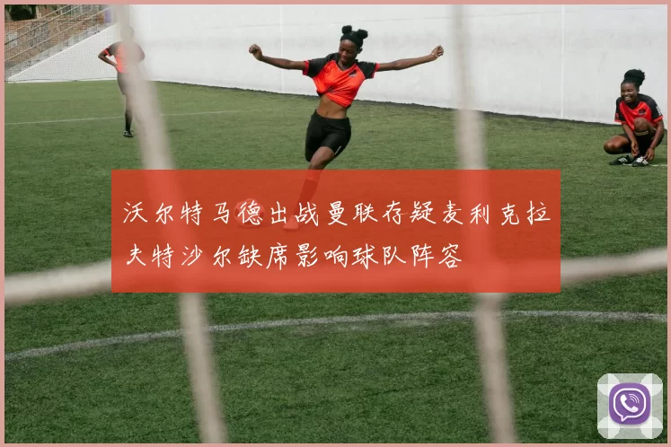 沃尔特马德出战曼联存疑麦利克拉夫特沙尔缺席影响球队阵容