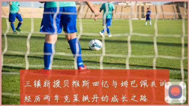 三镇新援贝维斯回忆与姆巴佩共训经历两年克莱枫丹的成长之路