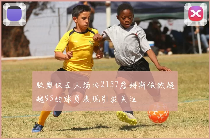 联盟仅五人场均2157詹姆斯依然超越95的球员表现引发关注