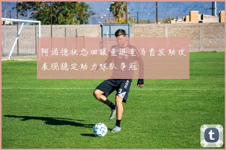 阿诺德状态回暖重返皇马首发助攻表现稳定助力球队争冠