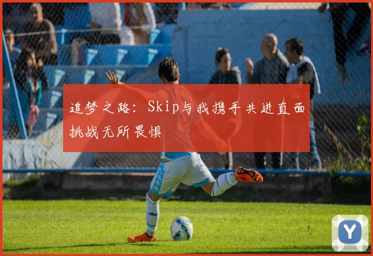 追梦之路：Skip与我携手共进直面挑战无所畏惧