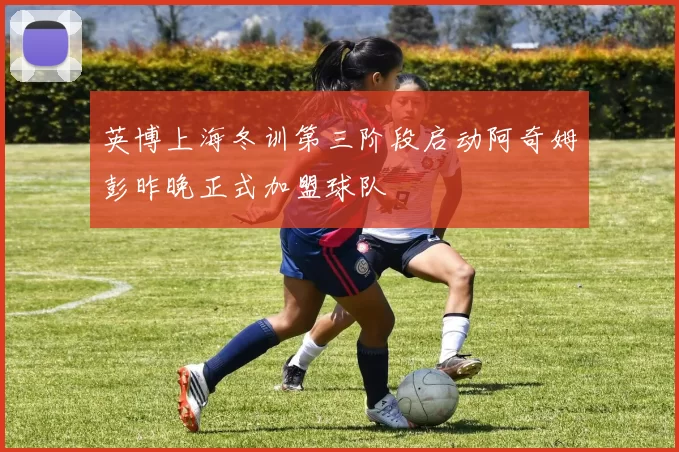 英博上海冬训第三阶段启动阿奇姆彭昨晚正式加盟球队