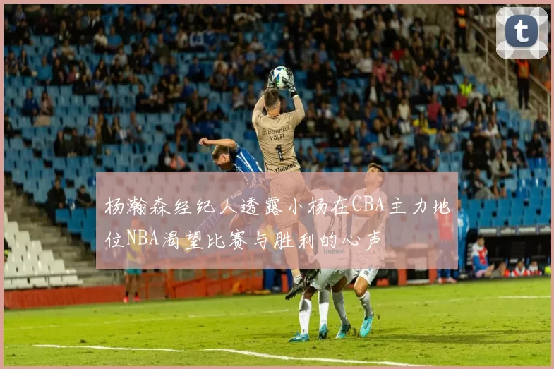 杨瀚森经纪人透露小杨在CBA主力地位NBA渴望比赛与胜利的心声