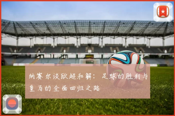 纳赛尔谈欧超和解：足球的胜利与皇马的全面回归之路